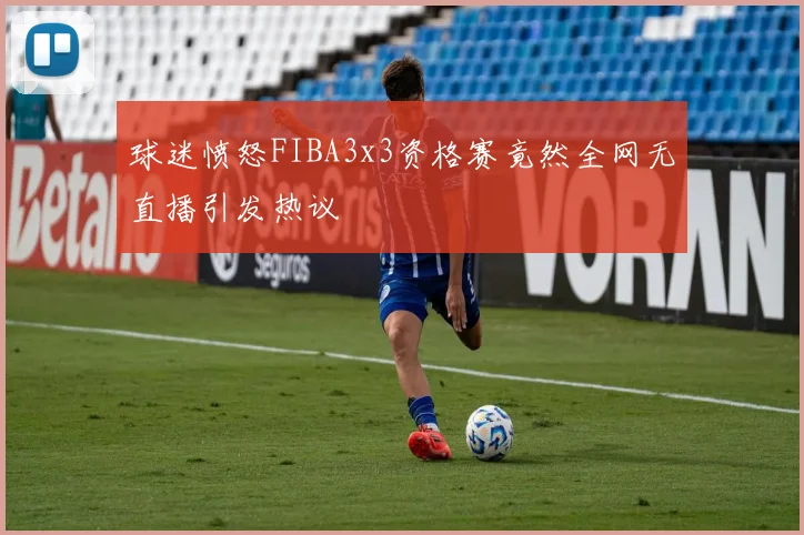 球迷愤怒FIBA3x3资格赛竟然全网无直播引发热议