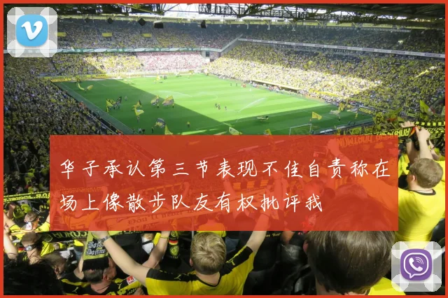 华子承认第三节表现不佳自责称在场上像散步队友有权批评我