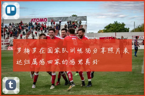 罗梅罗在国家队训练场分享照片表达归属感回家的感觉真好
