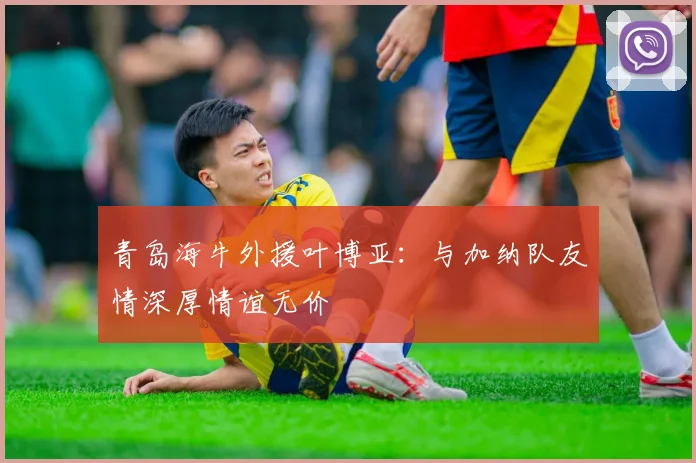 青岛海牛外援叶博亚：与加纳队友情深厚情谊无价