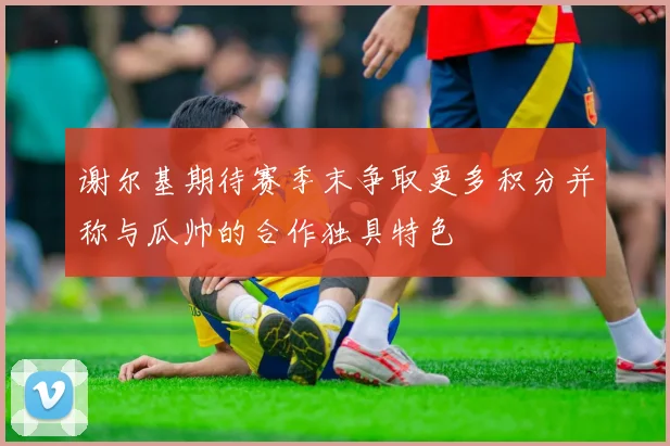 谢尔基期待赛季末争取更多积分并称与瓜帅的合作独具特色