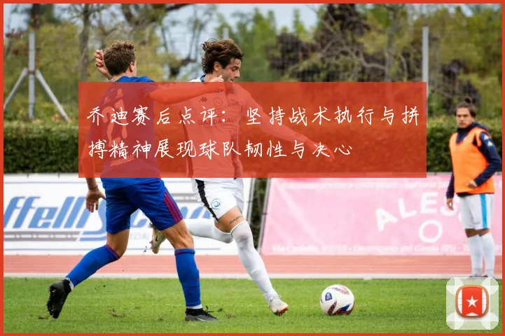 乔迪赛后点评：坚持战术执行与拼搏精神展现球队韧性与决心