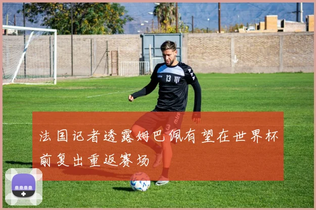 法国记者透露姆巴佩有望在世界杯前复出重返赛场