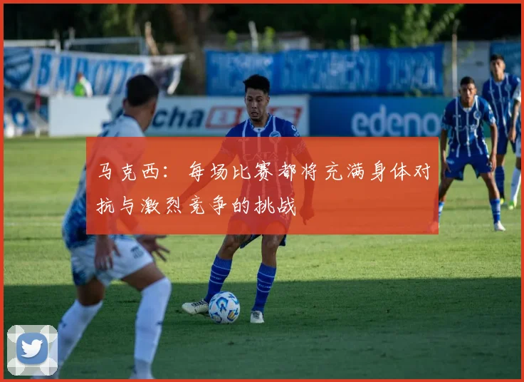马克西：每场比赛都将充满身体对抗与激烈竞争的挑战