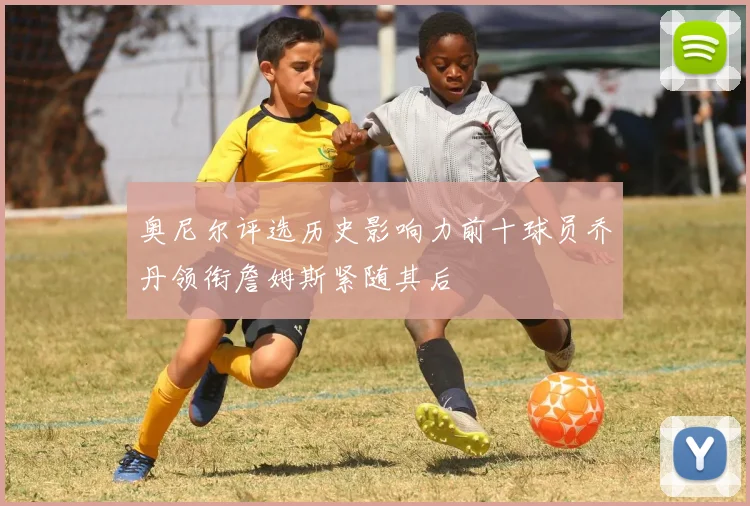 奥尼尔评选历史影响力前十球员乔丹领衔詹姆斯紧随其后