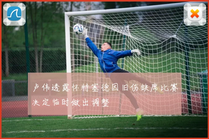 卢伟透露怀特塞德因旧伤缺席比赛决定临时做出调整